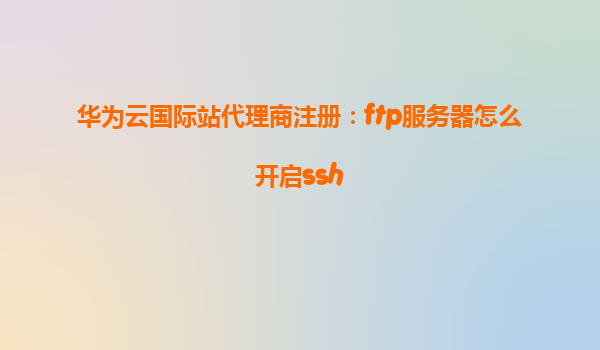 华为云国际站代理商注册：ftp服务器怎么开启ssh