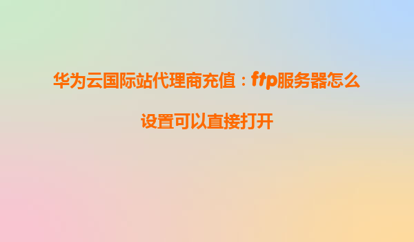 华为云国际站代理商充值：ftp服务器怎么设置可以直接打开