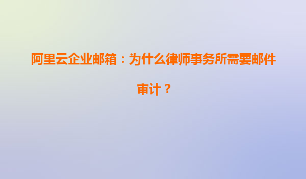 阿里云企业邮箱：为什么律师事务所需要邮件审计？