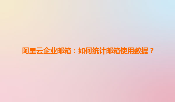阿里云企业邮箱：如何统计邮箱使用数据？