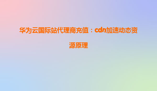 华为云国际站代理商充值：cdn加速动态资源原理