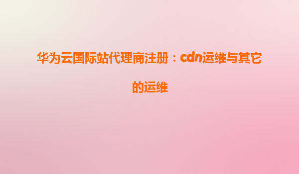 华为云国际站代理商注册：cdn运维与其它的运维