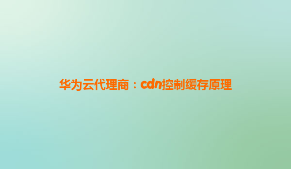华为云代理商：cdn控制缓存原理