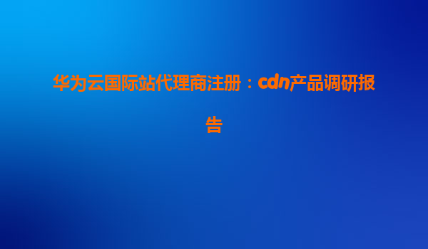 华为云国际站代理商注册：cdn产品调研报告