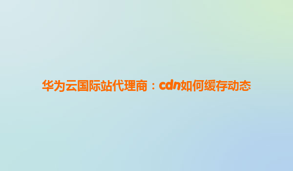 华为云国际站代理商：cdn如何缓存动态