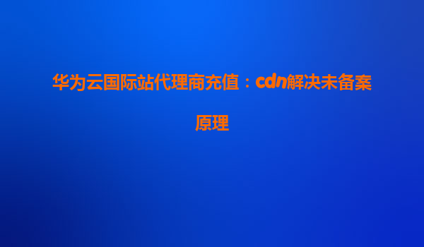 华为云国际站代理商充值：cdn解决未备案原理