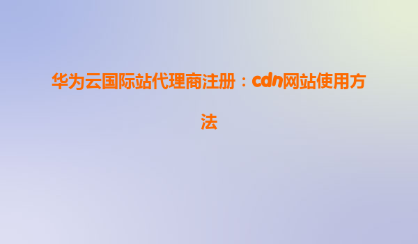 华为云国际站代理商注册：cdn网站使用方法