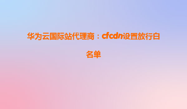 华为云国际站代理商：cfcdn设置放行白名单