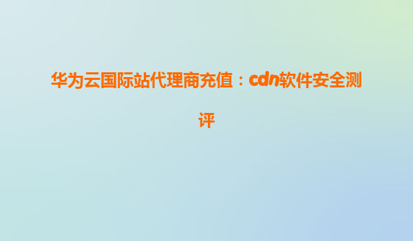 华为云国际站代理商充值：cdn软件安全测评