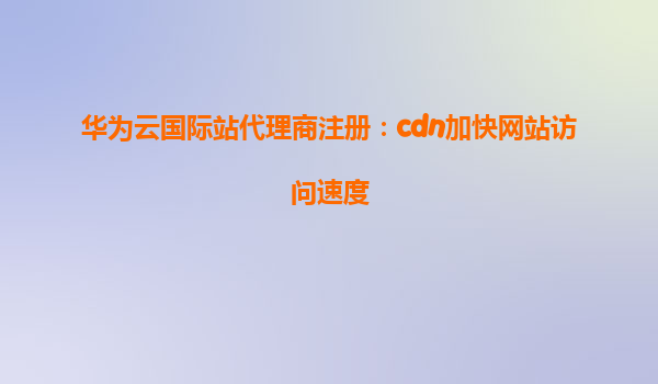 华为云国际站代理商注册：cdn加快网站访问速度