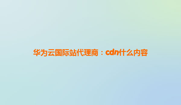 华为云国际站代理商：cdn什么内容