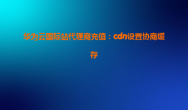 华为云国际站代理商充值：cdn设置协商缓存