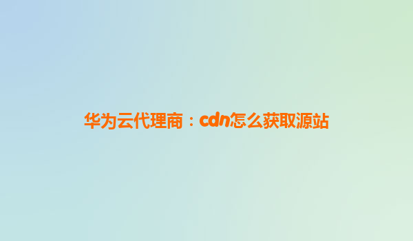 华为云代理商：cdn怎么获取源站