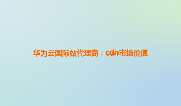 华为云国际站代理商：cdn市场价值