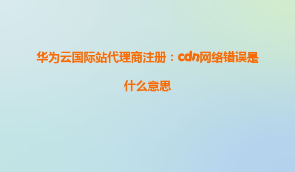 华为云国际站代理商注册：cdn网络错误是什么意思