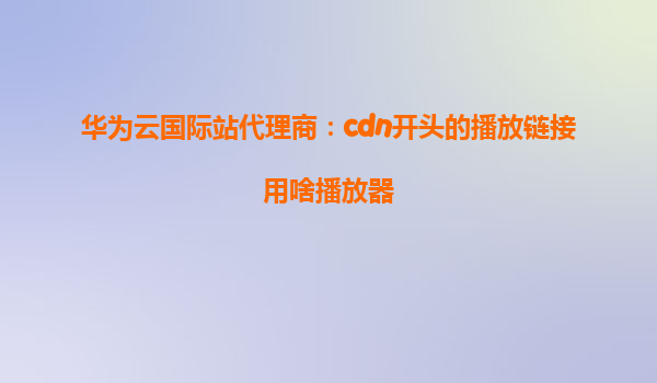 华为云国际站代理商：cdn开头的播放链接用啥播放器