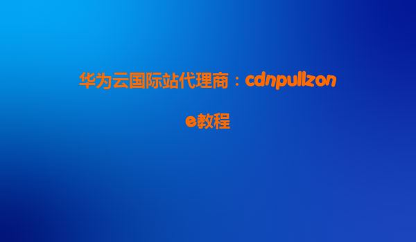 华为云国际站代理商：cdnpullzone教程