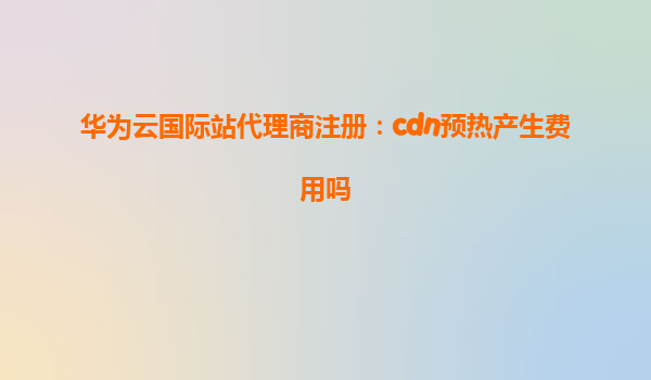 华为云国际站代理商注册：cdn预热产生费用吗