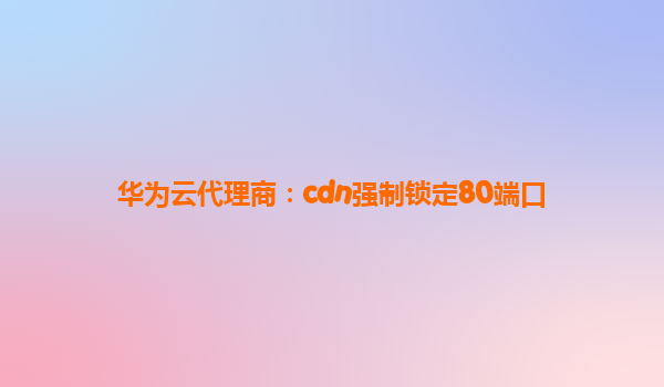华为云代理商：cdn强制锁定80端口