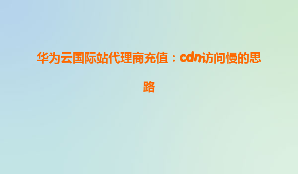 华为云国际站代理商充值：cdn访问慢的思路