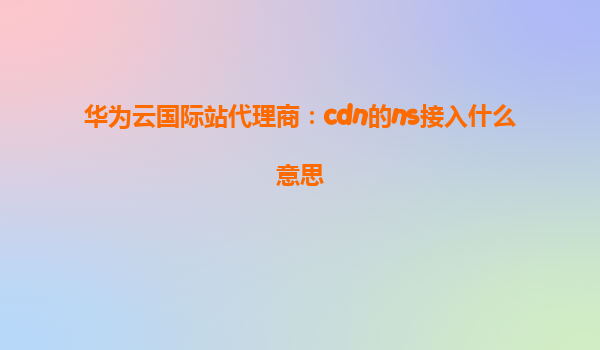 华为云国际站代理商：cdn的ns接入什么意思