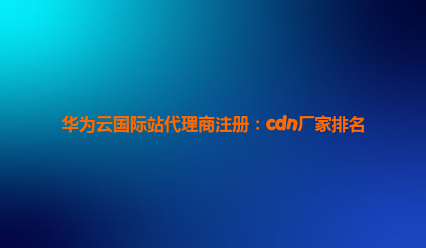 华为云国际站代理商注册：cdn厂家排名