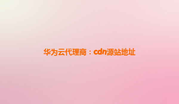 华为云代理商：cdn源站地址