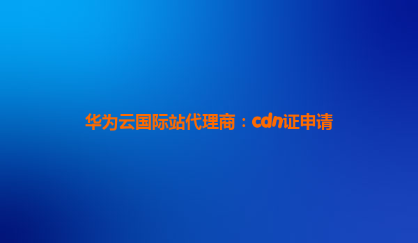 华为云国际站代理商：cdn证申请