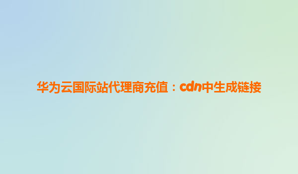 华为云国际站代理商充值：cdn中生成链接