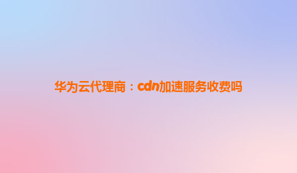 华为云代理商：cdn加速服务收费吗