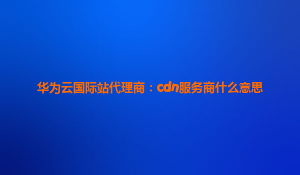 华为云国际站代理商：cdn服务商什么意思
