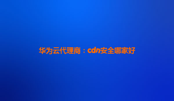 华为云代理商：cdn安全哪家好