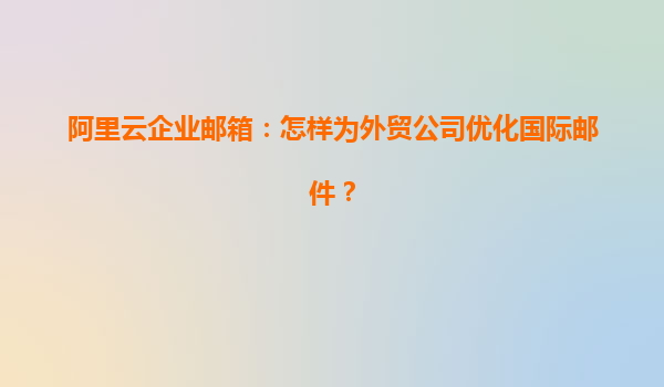 阿里云企业邮箱：怎样为外贸公司优化国际邮件？