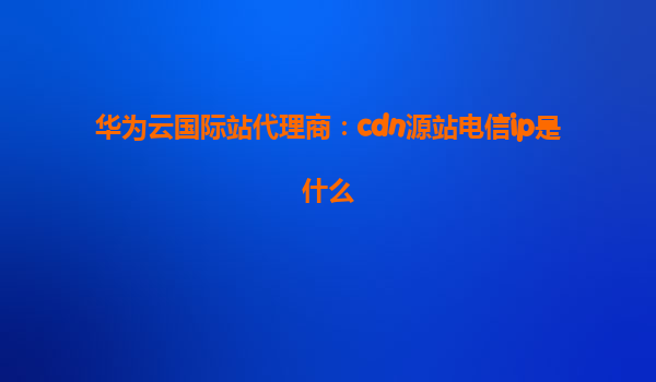 华为云国际站代理商：cdn源站电信ip是什么
