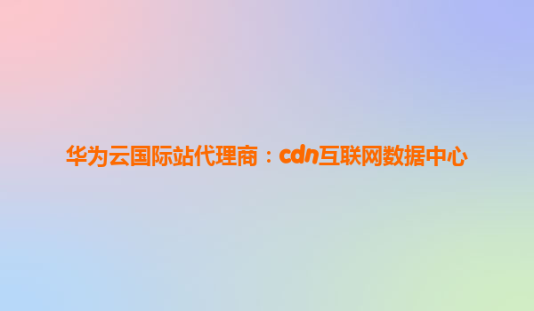 华为云国际站代理商：cdn互联网数据中心