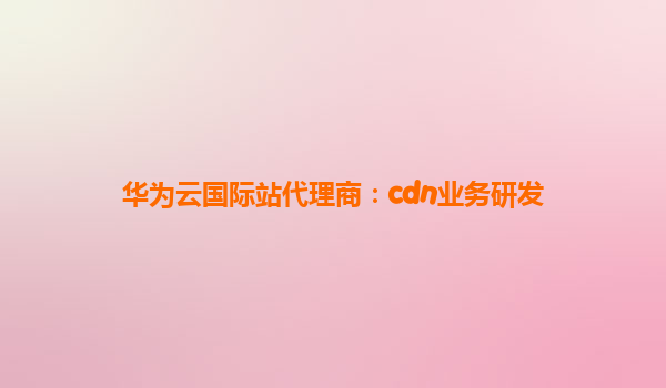 华为云国际站代理商：cdn业务研发