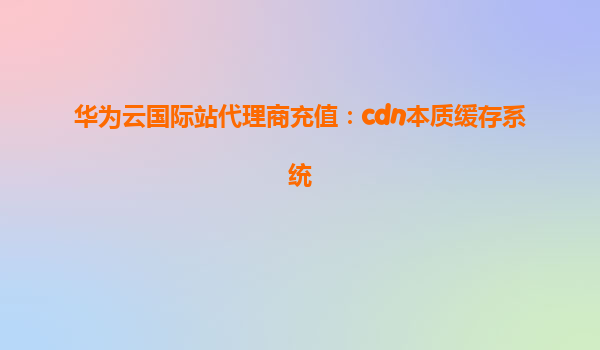 华为云国际站代理商充值：cdn本质缓存系统