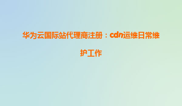 华为云国际站代理商注册：cdn运维日常维护工作
