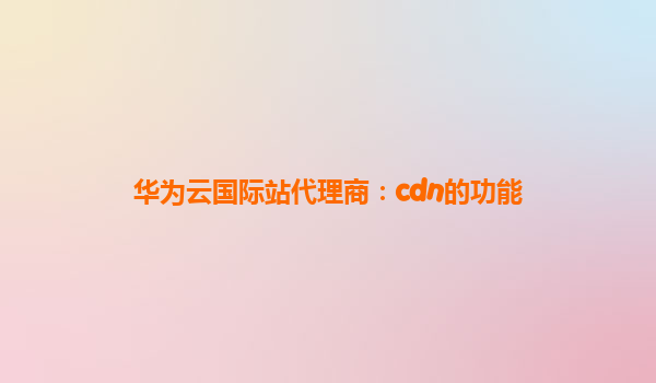 华为云国际站代理商：cdn的功能