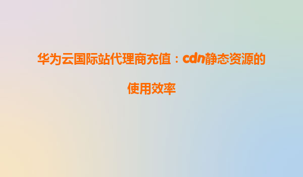 华为云国际站代理商充值：cdn静态资源的使用效率