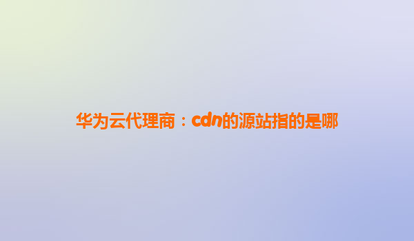 华为云代理商：cdn的源站指的是哪