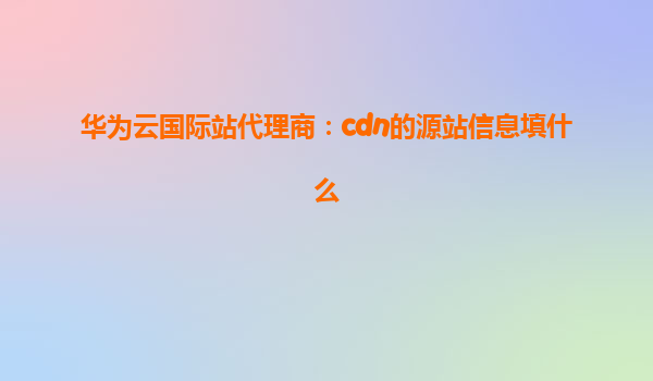 华为云国际站代理商：cdn的源站信息填什么