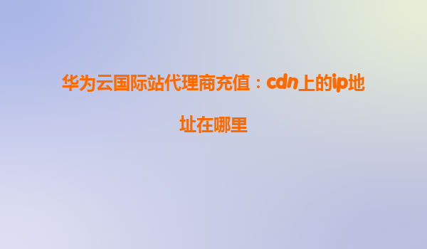 华为云国际站代理商充值：cdn上的ip地址在哪里