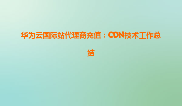 华为云国际站代理商充值：CDN技术工作总结