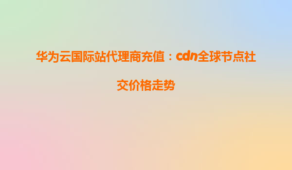 华为云国际站代理商充值：cdn全球节点社交价格走势