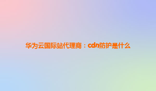华为云国际站代理商：cdn防护是什么