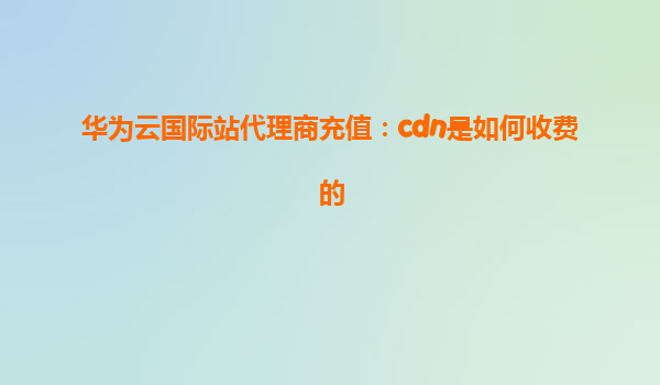 华为云国际站代理商充值：cdn是如何收费的