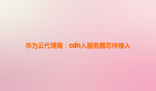 华为云代理商：cdn入服务器怎样接入