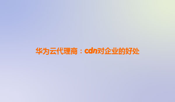 华为云代理商：cdn对企业的好处