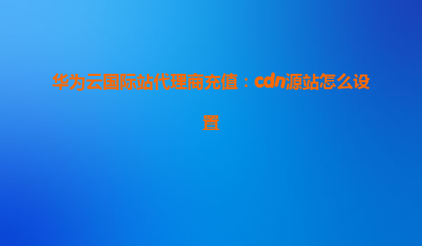 华为云国际站代理商充值：cdn源站怎么设置